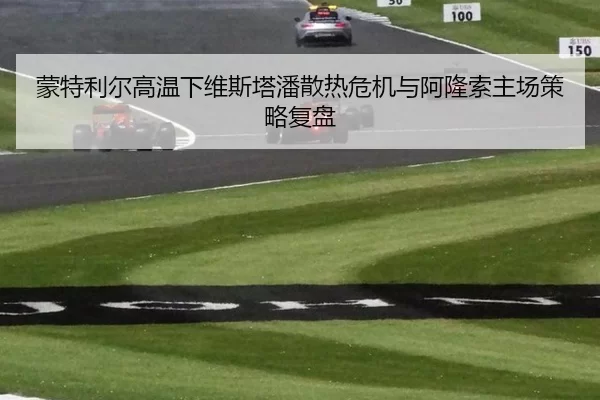 蒙特利尔高温下维斯塔潘散热危机与阿隆索主场策略复盘