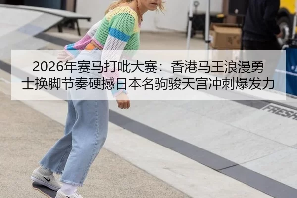 2026年赛马打吡大赛：香港马王浪漫勇士换脚节奏硬撼日本名驹骏天宫冲刺爆发力