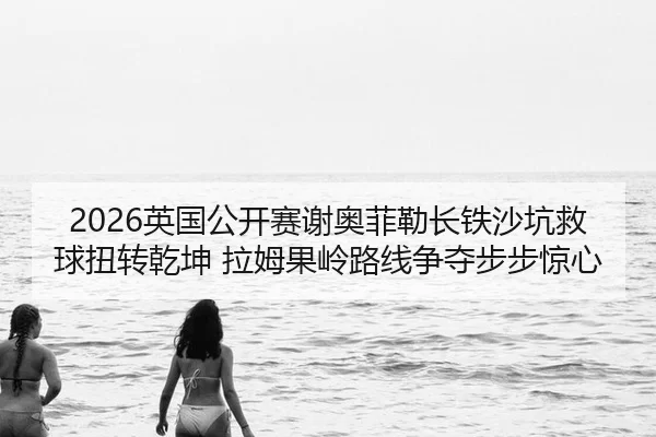 2026英国公开赛谢奥菲勒长铁沙坑救球扭转乾坤 拉姆果岭路线争夺步步惊心